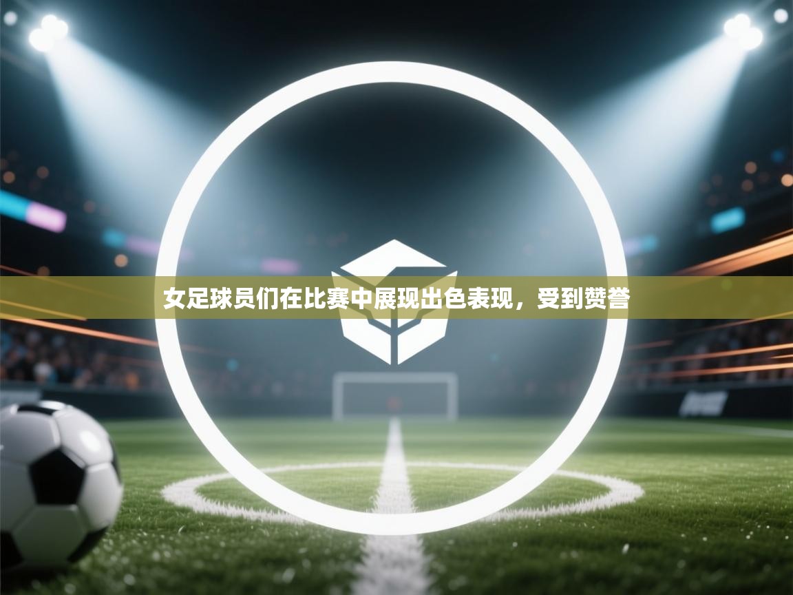 女足球员们在比赛中展现出色表现,受到赞誉 第2张