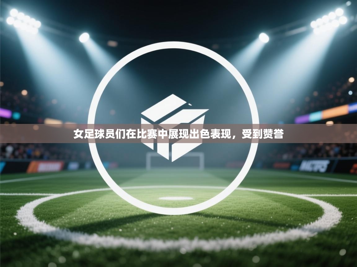 女足球员们在比赛中展现出色表现,受到赞誉 第1张