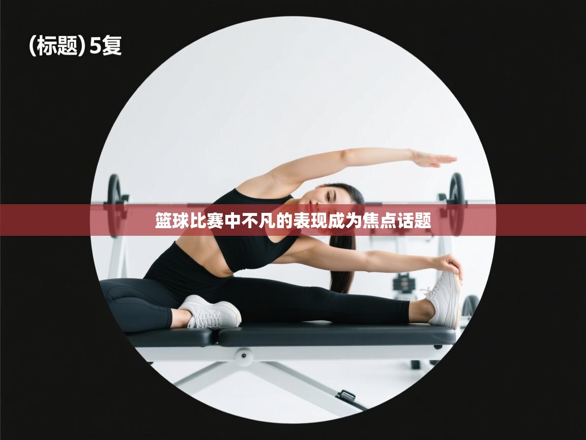 篮球比赛中不凡的表现成为焦点话题 第1张